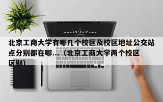 北京工商大学有哪几个校区及校区地址公交站点分别都在哪...（北京工商大学两个校区区别）