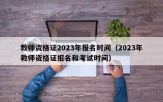 教师资格证2023年报名时间（2023年教师资格证报名和考试时间）