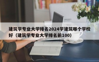 建筑学专业大学排名2024学建筑哪个学校好（建筑学专业大学排名前100）