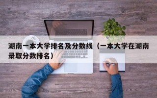 湖南一本大学排名及分数线（一本大学在湖南录取分数排名）