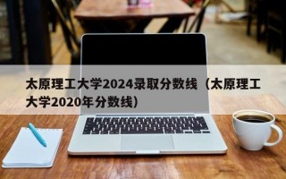 太原理工大学2024录取分数线（太原理工大学2020年分数线）