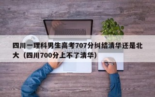 四川一理科男生高考707分纠结清华还是北大（四川700分上不了清华）