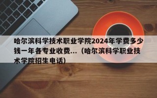 哈尔滨科学技术职业学院2024年学费多少钱一年各专业收费...（哈尔滨科学职业技术学院招生电话）