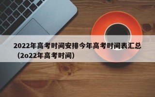 2022年高考时间安排今年高考时间表汇总（2o22年高考时间）