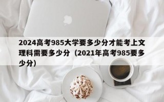 2024高考985大学要多少分才能考上文理科需要多少分（2021年高考985要多少分）