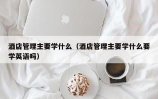 酒店管理主要学什么（酒店管理主要学什么要学英语吗）