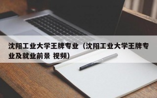 沈阳工业大学王牌专业（沈阳工业大学王牌专业及就业前景 视频）