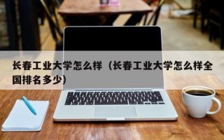 长春工业大学怎么样（长春工业大学怎么样全国排名多少）