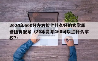 2024年600分左右能上什么好的大学哪些值得报考（20年高考460可以上什么学校?）