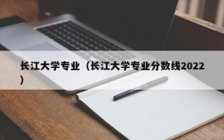 长江大学专业（长江大学专业分数线2022）