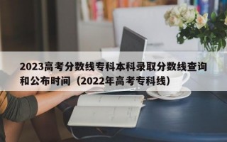 2023高考分数线专科本科录取分数线查询和公布时间（2022年高考专科线）