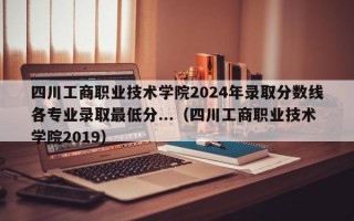 四川工商职业技术学院2024年录取分数线各专业录取最低分...（四川工商职业技术学院2019）