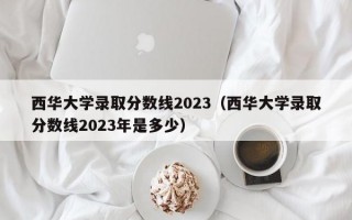 西华大学录取分数线2023（西华大学录取分数线2023年是多少）