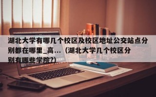 湖北大学有哪几个校区及校区地址公交站点分别都在哪里_高...（湖北大学几个校区分别有哪些学院?）