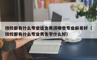 技校都有什么专业适合男孩哪些专业前景好（技校都有什么专业男生学什么好）