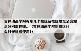 吉林动画学院有哪几个校区及校区地址公交站点分别都在哪...（吉林动画学院新校区什么时候建成使用?）