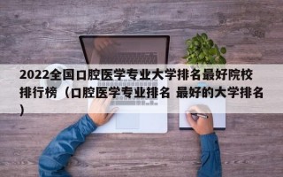 2022全国口腔医学专业大学排名最好院校排行榜（口腔医学专业排名 最好的大学排名）