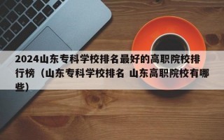 2024山东专科学校排名最好的高职院校排行榜（山东专科学校排名 山东高职院校有哪些）