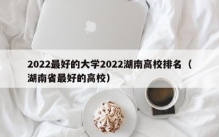 2022最好的大学2022湖南高校排名（湖南省最好的高校）