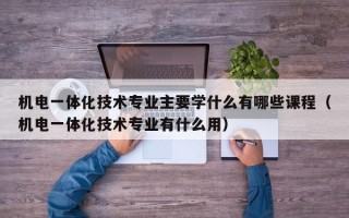 机电一体化技术专业主要学什么有哪些课程（机电一体化技术专业有什么用）