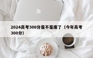 2024高考300分是不是废了（今年高考300分）