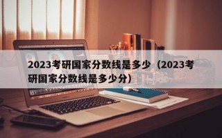 2023考研国家分数线是多少（2023考研国家分数线是多少分）