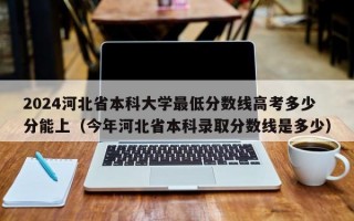 2024河北省本科大学最低分数线高考多少分能上（今年河北省本科录取分数线是多少）