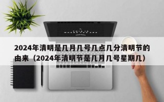 2024年清明是几月几号几点几分清明节的由来（2024年清明节是几月几号星期几）