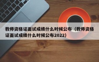 教师资格证面试成绩什么时候公布（教师资格证面试成绩什么时候公布2022）