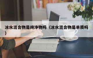 冰水混合物是纯净物吗（冰水混合物是单质吗）