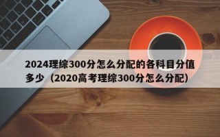 2024理综300分怎么分配的各科目分值多少（2020高考理综300分怎么分配）