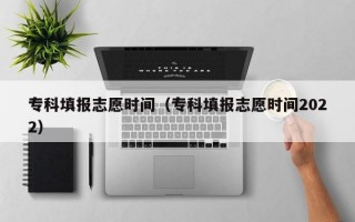 专科填报志愿时间（专科填报志愿时间2022）