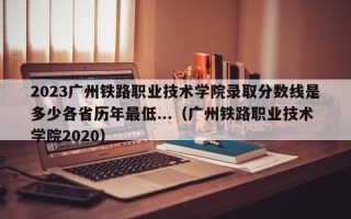 2023广州铁路职业技术学院录取分数线是多少各省历年最低...（广州铁路职业技术学院2020）