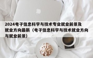 2024电子信息科学与技术专业就业前景及就业方向最新（电子信息科学与技术就业方向与就业前景）