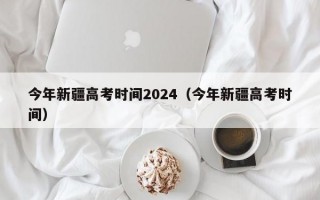 今年新疆高考时间2024（今年新疆高考时间）