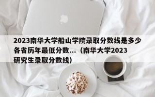 2023南华大学船山学院录取分数线是多少各省历年最低分数...（南华大学2023研究生录取分数线）