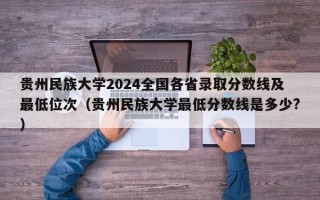 贵州民族大学2024全国各省录取分数线及最低位次（贵州民族大学最低分数线是多少?）