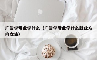 广告学专业学什么（广告学专业学什么就业方向女生）