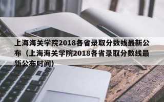 上海海关学院2018各省录取分数线最新公布（上海海关学院2018各省录取分数线最新公布时间）