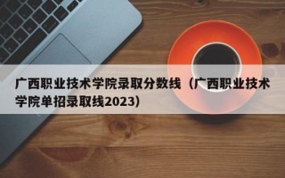 广西职业技术学院录取分数线（广西职业技术学院单招录取线2023）