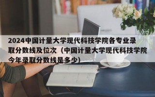 2024中国计量大学现代科技学院各专业录取分数线及位次（中国计量大学现代科技学院今年录取分数线是多少）