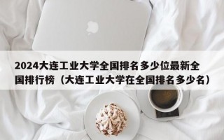 2024大连工业大学全国排名多少位最新全国排行榜（大连工业大学在全国排名多少名）