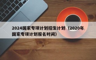 2024国家专项计划招生计划（2020年国家专项计划报名时间）