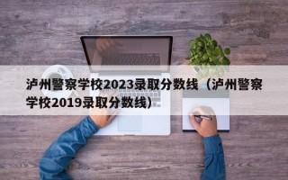 泸州警察学校2023录取分数线（泸州警察学校2019录取分数线）