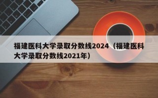 福建医科大学录取分数线2024（福建医科大学录取分数线2021年）