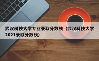 武汉科技大学专业录取分数线（武汉科技大学2021录取分数线）