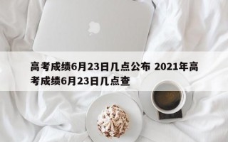 高考成绩6月23日几点公布 2021年高考成绩6月23日几点查