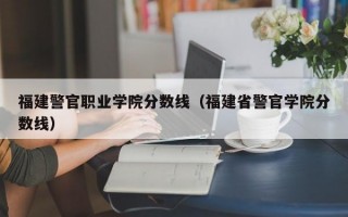 福建警官职业学院分数线（福建省警官学院分数线）