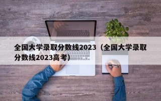 全国大学录取分数线2023（全国大学录取分数线2023高考）