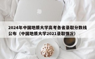 2024年中国地质大学高考各省录取分数线公布（中国地质大学2021录取情况）